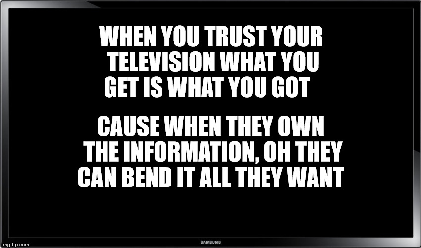 WHEN YOU TRUST YOUR TELEVISION
WHAT YOU GET IS WHAT YOU GOT; CAUSE WHEN THEY OWN THE INFORMATION, OH
THEY CAN BEND IT ALL THEY WANT | image tagged in television | made w/ Imgflip meme maker