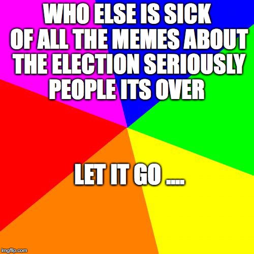 Blank Colored Background Meme | WHO ELSE IS SICK OF ALL THE MEMES ABOUT THE ELECTION SERIOUSLY PEOPLE ITS OVER; LET IT GO .... | image tagged in memes,blank colored background | made w/ Imgflip meme maker