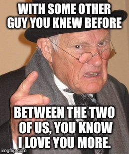 Back In My Day Meme | WITH SOME OTHER GUY YOU KNEW BEFORE BETWEEN THE TWO OF US, YOU KNOW I LOVE YOU MORE. | image tagged in memes,back in my day | made w/ Imgflip meme maker