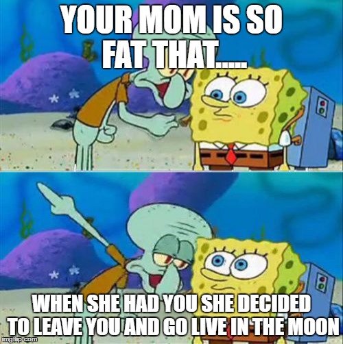 Talk To Spongebob | YOUR MOM IS SO FAT THAT..... WHEN SHE HAD YOU SHE DECIDED TO LEAVE YOU AND GO LIVE IN THE MOON | image tagged in memes,talk to spongebob | made w/ Imgflip meme maker