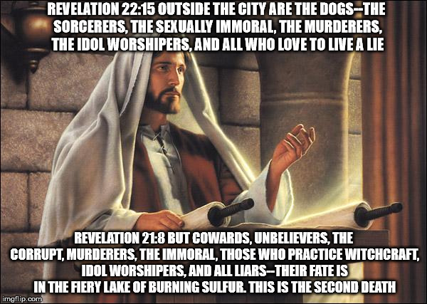 Jesus speaks! | REVELATION 22:15 OUTSIDE THE CITY ARE THE DOGS--THE SORCERERS, THE SEXUALLY IMMORAL, THE MURDERERS, THE IDOL WORSHIPERS, AND ALL WHO LOVE TO LIVE A LIE; REVELATION 21:8 BUT COWARDS, UNBELIEVERS, THE CORRUPT, MURDERERS, THE IMMORAL, THOSE WHO PRACTICE WITCHCRAFT, IDOL WORSHIPERS, AND ALL LIARS--THEIR FATE IS IN THE FIERY LAKE OF BURNING SULFUR. THIS IS THE SECOND DEATH | image tagged in jesus speaks | made w/ Imgflip meme maker