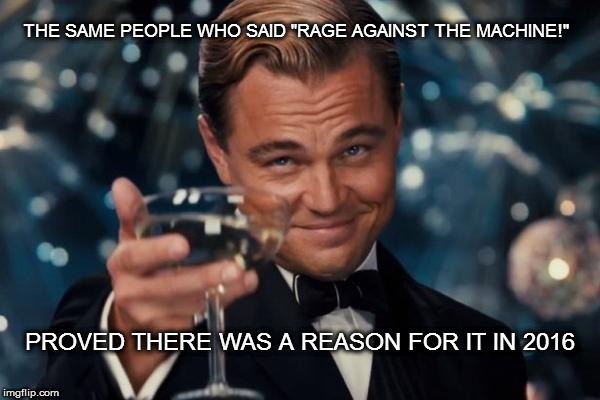 Leonardo Dicaprio Cheers Meme | THE SAME PEOPLE WHO SAID "RAGE AGAINST THE MACHINE!"; PROVED THERE WAS A REASON FOR IT IN 2016 | image tagged in memes,leonardo dicaprio cheers | made w/ Imgflip meme maker