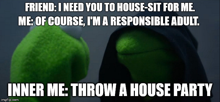 Responsible house party. | FRIEND: I NEED YOU TO HOUSE-SIT FOR ME. ME: OF COURSE, I'M A RESPONSIBLE ADULT. INNER ME: THROW A HOUSE PARTY | image tagged in evil kermit | made w/ Imgflip meme maker