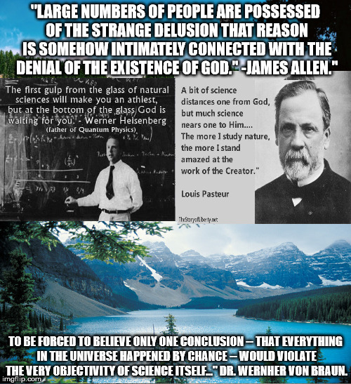 "LARGE NUMBERS OF PEOPLE ARE POSSESSED OF THE STRANGE DELUSION THAT REASON IS SOMEHOW INTIMATELY CONNECTED WITH THE DENIAL OF THE EXISTENCE OF GOD." -JAMES ALLEN."; TO BE FORCED TO BELIEVE ONLY ONE CONCLUSION -- THAT EVERYTHING IN THE UNIVERSE HAPPENED BY CHANCE -- WOULD VIOLATE THE VERY OBJECTIVITY OF SCIENCE ITSELF..." DR. WERNHER VON BRAUN. | image tagged in creation,reason,god,science | made w/ Imgflip meme maker
