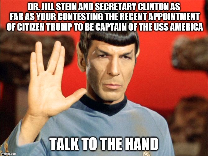 Spock's reaction to the recent call by Stein and Clinton for a vote recount.... | DR. JILL STEIN AND SECRETARY CLINTON AS FAR AS YOUR CONTESTING THE RECENT APPOINTMENT OF CITIZEN TRUMP TO BE CAPTAIN OF THE USS AMERICA; TALK TO THE HAND | image tagged in memes,election 2016 aftermath,donald trump approves,jill stein,donald trump,hillary clinton | made w/ Imgflip meme maker