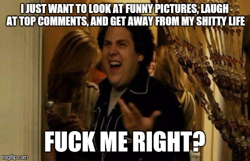 I Know Fuck Me Right Meme | I JUST WANT TO LOOK AT FUNNY PICTURES, LAUGH AT TOP COMMENTS, AND GET AWAY FROM MY SHITTY LIFE; FUCK ME RIGHT? | image tagged in memes,i know fuck me right | made w/ Imgflip meme maker