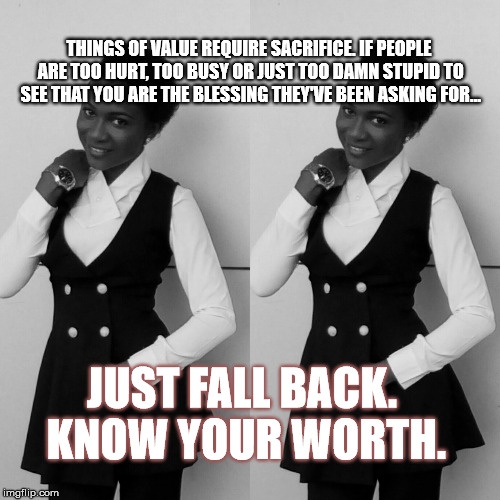 THINGS OF VALUE REQUIRE SACRIFICE. IF PEOPLE ARE TOO HURT, TOO BUSY OR JUST TOO DAMN STUPID TO SEE THAT YOU ARE THE BLESSING THEY'VE BEEN ASKING FOR... JUST FALL BACK. KNOW YOUR WORTH. | image tagged in true love,sacrifice,be yourself,surround yourself with people that get it | made w/ Imgflip meme maker