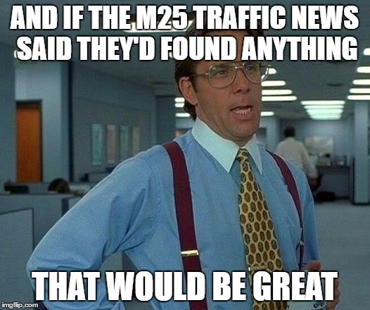 That Would Be Great | AND IF THE M25 TRAFFIC NEWS SAID THEY'D FOUND ANYTHING; THAT WOULD BE GREAT | image tagged in memes,that would be great | made w/ Imgflip meme maker