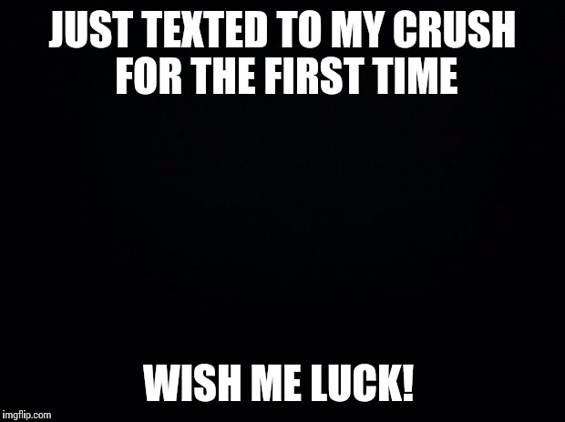 Black background | JUST TEXTED TO MY CRUSH FOR THE FIRST TIME; WISH ME LUCK! | image tagged in black background | made w/ Imgflip meme maker