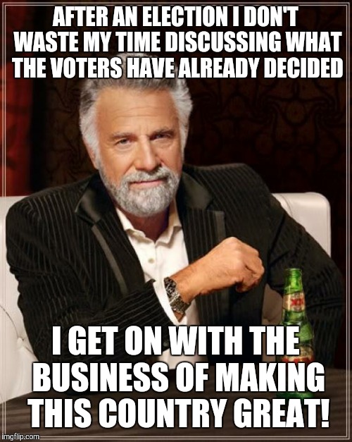 The Most Interesting Man In The World Meme | AFTER AN ELECTION I DON'T WASTE MY TIME DISCUSSING WHAT THE VOTERS HAVE ALREADY DECIDED; I GET ON WITH THE BUSINESS OF MAKING THIS COUNTRY GREAT! | image tagged in memes,the most interesting man in the world | made w/ Imgflip meme maker