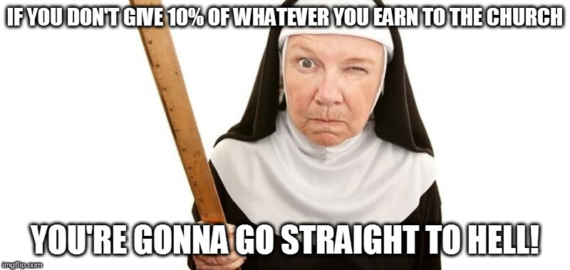 Pretty much fits any religion these days | IF YOU DON'T GIVE 10% OF WHATEVER YOU EARN TO THE CHURCH; YOU'RE GONNA GO STRAIGHT TO HELL! | image tagged in angry nun,you're going straight to hell,anti-religion | made w/ Imgflip meme maker