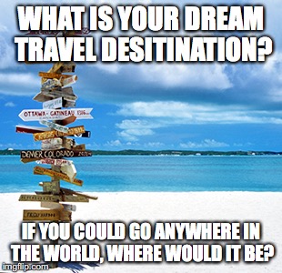Travelling | WHAT IS YOUR DREAM TRAVEL DESITINATION? IF YOU COULD GO ANYWHERE IN THE WORLD, WHERE WOULD IT BE? | image tagged in travelling | made w/ Imgflip meme maker