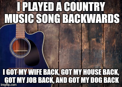 country music | I PLAYED A COUNTRY MUSIC SONG BACKWARDS; I GOT MY WIFE BACK, GOT MY HOUSE BACK, GOT MY JOB BACK, AND GOT MY DOG BACK | image tagged in country music | made w/ Imgflip meme maker