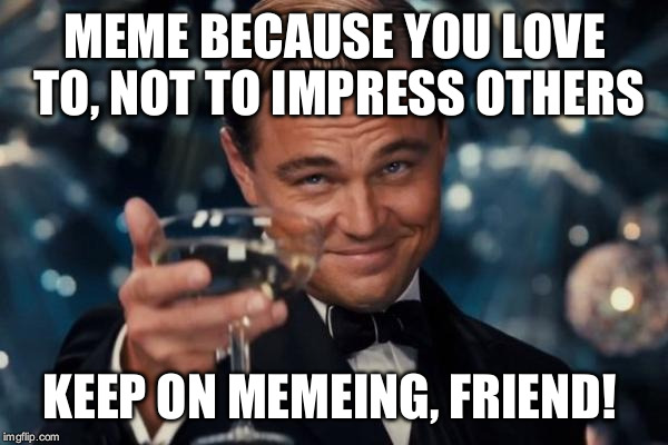 Leonardo Dicaprio Cheers Meme | MEME BECAUSE YOU LOVE TO, NOT TO IMPRESS OTHERS KEEP ON MEMEING, FRIEND! | image tagged in memes,leonardo dicaprio cheers | made w/ Imgflip meme maker
