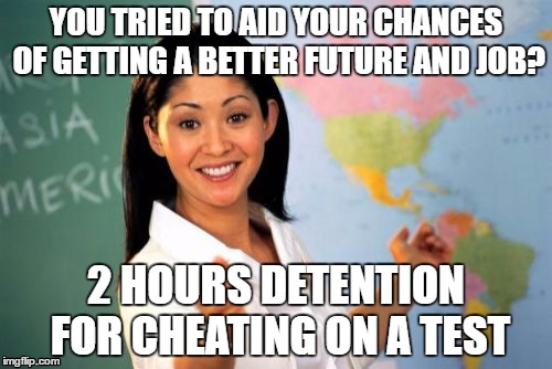 admit it, we've all tried to cheat on a test ;) | YOU TRIED TO AID YOUR CHANCES OF GETTING A BETTER FUTURE AND JOB? 2 HOURS DETENTION FOR CHEATING ON A TEST | image tagged in memes,unhelpful high school teacher | made w/ Imgflip meme maker
