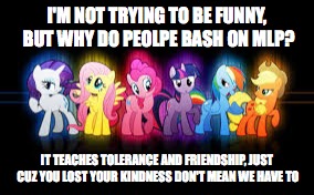 mlp | I'M NOT TRYING TO BE FUNNY, BUT WHY DO PEOLPE BASH ON MLP? IT TEACHES TOLERANCE AND FRIENDSHIP, JUST CUZ YOU LOST YOUR KINDNESS DON'T MEAN WE HAVE TO | image tagged in mlp | made w/ Imgflip meme maker