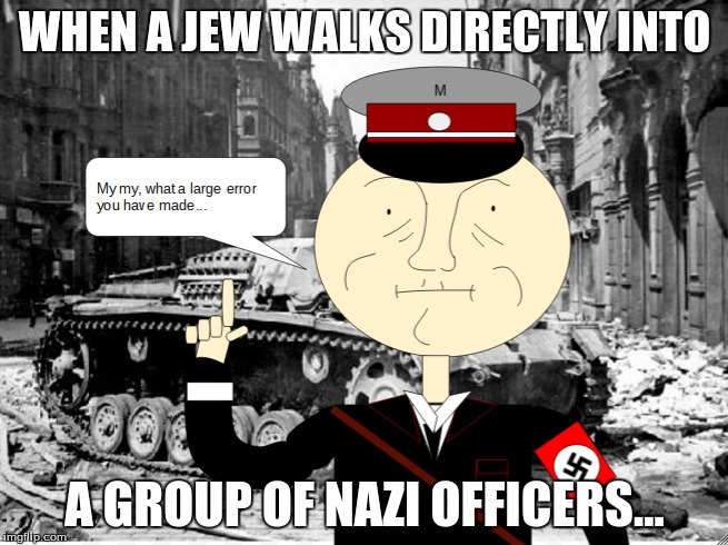 When a Jew walks directly into a group of Nazi officers... | WHEN A JEW WALKS DIRECTLY INTO; A GROUP OF NAZI OFFICERS... | image tagged in jew,nazi,meme | made w/ Imgflip meme maker