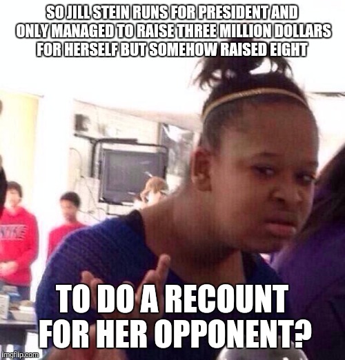 Black Girl Wat | SO JILL STEIN RUNS FOR PRESIDENT AND ONLY MANAGED TO RAISE THREE MILLION DOLLARS FOR HERSELF BUT SOMEHOW RAISED EIGHT; TO DO A RECOUNT FOR HER OPPONENT? | image tagged in memes,black girl wat | made w/ Imgflip meme maker