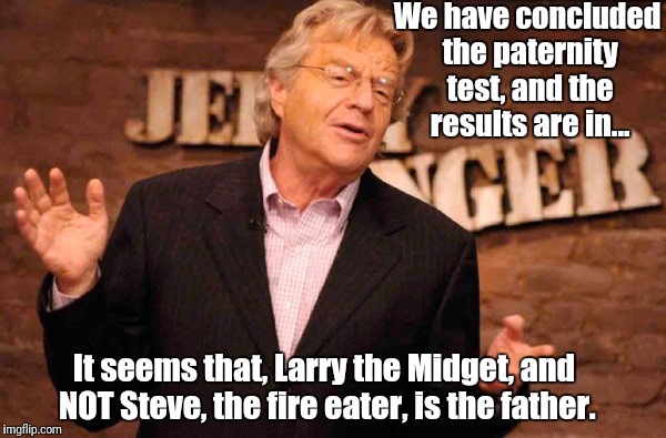 Jerry Springer | We have concluded the paternity test, and the results are in... It seems that, Larry the Midget, and NOT Steve, the fire eater, is the father. | image tagged in jerry springer | made w/ Imgflip meme maker