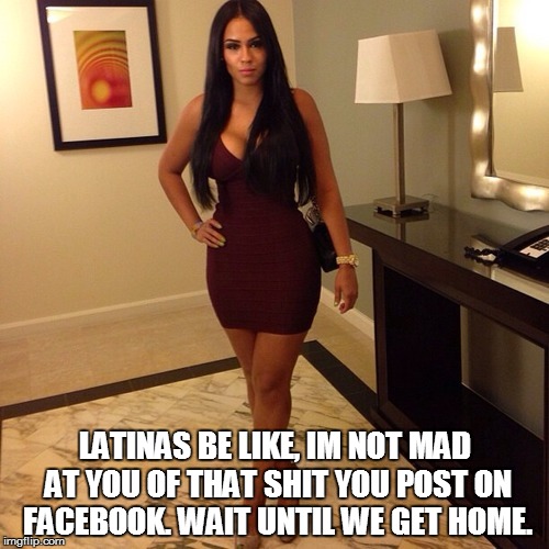 latina meme | LATINAS BE LIKE, IM NOT MAD AT YOU OF THAT SHIT YOU POST ON FACEBOOK. WAIT UNTIL WE GET HOME. | image tagged in memes | made w/ Imgflip meme maker