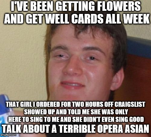 10 Guy | I'VE BEEN GETTING FLOWERS AND GET WELL CARDS ALL WEEK; THAT GIRL I ORDERED FOR TWO HOURS OFF CRAIGSLIST SHOWED UP AND TOLD ME SHE WAS ONLY HERE TO SING TO ME AND SHE DIDN'T EVEN SING GOOD; TALK ABOUT A TERRIBLE OPERA ASIAN | image tagged in memes,10 guy | made w/ Imgflip meme maker