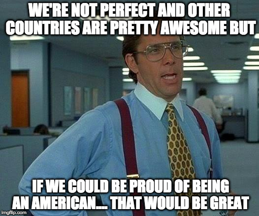 There are some close second places but the U.S. of A. is the greatest country on planet Earth. There I said it. | WE'RE NOT PERFECT AND OTHER COUNTRIES ARE PRETTY AWESOME BUT; IF WE COULD BE PROUD OF BEING AN AMERICAN.... THAT WOULD BE GREAT | image tagged in memes,that would be great,proud,american,trump,bacon | made w/ Imgflip meme maker