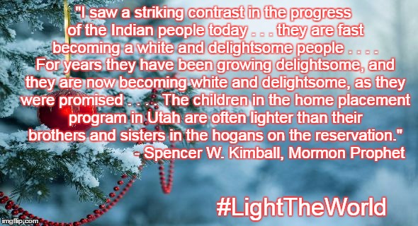 "I saw a striking contrast in the progress of the Indian people today . . . they are fast becoming a white and delightsome people . . . . For years they have been growing delightsome, and they are now becoming white and delightsome, as they were promised . . . . The children in the home placement program in Utah are often lighter than their brothers and sisters in the hogans on the reservation."  























- Spencer W. Kimball, Mormon Prophet; #LightTheWorld | made w/ Imgflip meme maker