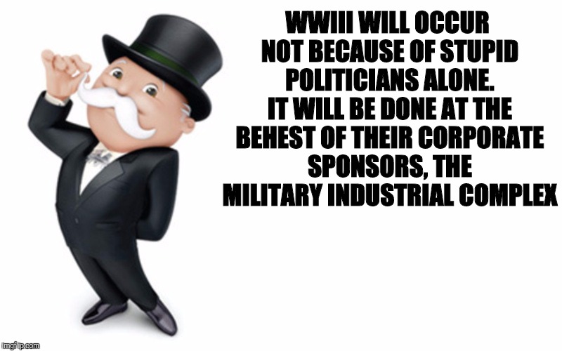 WWIII WILL OCCUR NOT BECAUSE OF STUPID POLITICIANS ALONE. IT WILL BE DONE AT THE BEHEST OF THEIR CORPORATE SPONSORS, THE MILITARY INDUSTRIAL | made w/ Imgflip meme maker