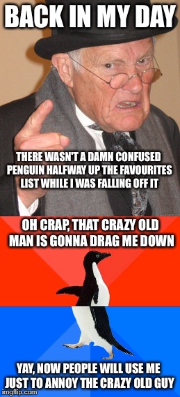 Back in my day there were no socially awkward penguins. | BACK IN MY DAY; THERE WASN'T A DAMN CONFUSED PENGUIN HALFWAY UP THE FAVOURITES LIST WHILE I WAS FALLING OFF IT; OH CRAP, THAT CRAZY OLD MAN IS GONNA DRAG ME DOWN; YAY, NOW PEOPLE WILL USE ME JUST TO ANNOY THE CRAZY OLD GUY | image tagged in back in my day,socially awesome awkward penguin | made w/ Imgflip meme maker