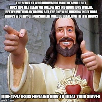 AtheosVagus | THE SERVANT WHO KNOWS HIS MASTER'S WILL BUT DOES NOT GET READY OR FOLLOW HIS INSTRUCTIONS WILL BE BEATEN WITH MANY BLOWS BUT THE ONE WHO UNKNOWINGLY DOES THINGS WORTHY OF PUNISHMENT WILL BE BEATEN WITH FEW BLOWS; LUKE 12:47 JESUS EXPLAING HOW TO TREAT YOUR SLAVES | image tagged in memes,buddy christ | made w/ Imgflip meme maker