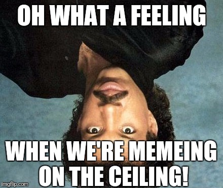 OH WHAT A FEELING WHEN WE'RE MEMEING ON THE CEILING! | made w/ Imgflip meme maker