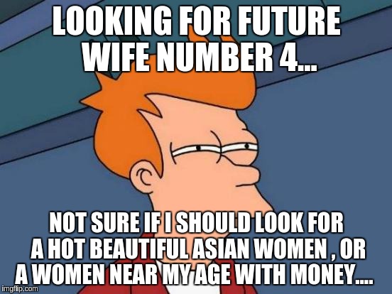 Futurama Fry | LOOKING FOR FUTURE WIFE NUMBER 4... NOT SURE IF I SHOULD LOOK FOR A HOT BEAUTIFUL ASIAN WOMEN , OR A WOMEN NEAR MY AGE WITH MONEY.... | image tagged in memes,futurama fry | made w/ Imgflip meme maker