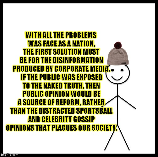 Be Like Bill Meme | WITH ALL THE PROBLEMS WAS FACE AS A NATION, THE FIRST SOLUTION MUST BE FOR THE DISINFORMATION PRODUCED BY CORPORATE MEDIA. IF THE PUBLIC WAS EXPOSED TO THE NAKED TRUTH, THEN PUBLIC OPINION WOULD BE A SOURCE OF REFORM, RATHER THAN THE DISTRACTED SPORTSBALL AND CELEBRITY GOSSIP OPINIONS THAT PLAGUES OUR SOCIETY. | image tagged in memes,be like bill | made w/ Imgflip meme maker