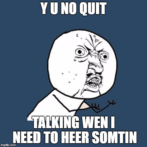 Y U No | Y U NO QUIT; TALKING WEN I NEED TO HEER SOMTIN | image tagged in memes,y u no | made w/ Imgflip meme maker