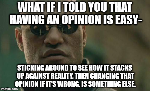 Matrix Morpheus Meme | WHAT IF I TOLD YOU THAT HAVING AN OPINION IS EASY-; STICKING AROUND TO SEE HOW IT STACKS UP AGAINST REALITY, THEN CHANGING THAT OPINION IF IT'S WRONG, IS SOMETHING ELSE. | image tagged in memes,matrix morpheus | made w/ Imgflip meme maker