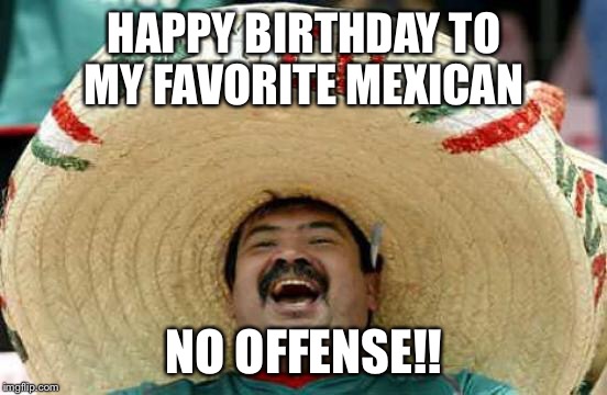 Happy Mexican | HAPPY BIRTHDAY TO MY FAVORITE MEXICAN; NO OFFENSE!! | image tagged in happy mexican | made w/ Imgflip meme maker
