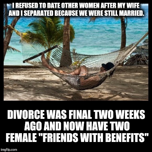 Returning to the single life. | I REFUSED TO DATE OTHER WOMEN AFTER MY WIFE AND I SEPARATED BECAUSE WE WERE STILL MARRIED. DIVORCE WAS FINAL TWO WEEKS AGO AND NOW HAVE TWO FEMALE "FRIENDS WITH BENEFITS" | image tagged in divorce,friends with benefits,fidelity | made w/ Imgflip meme maker