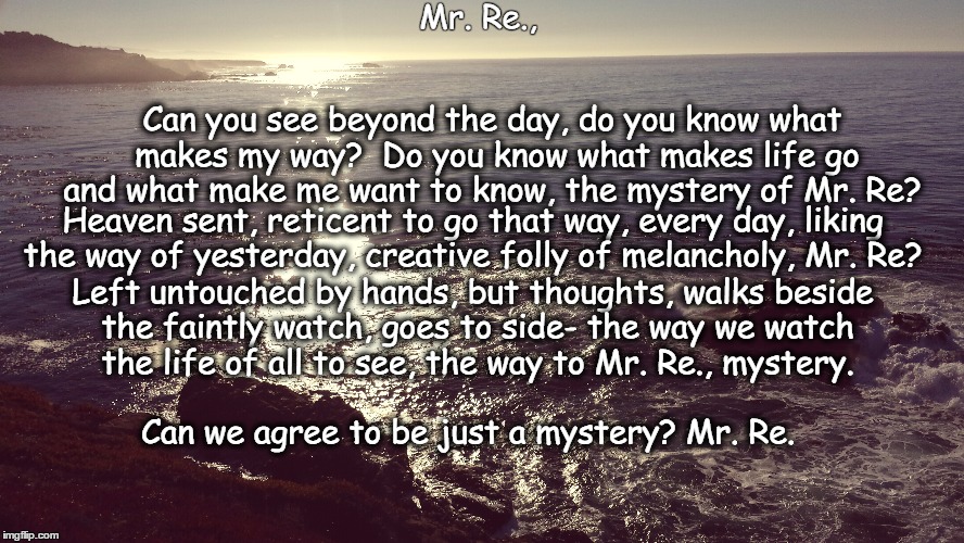 Mr, Re., | Mr. Re., Can you see beyond the day, do you know what makes my way?
 Do you know what makes life go and what make me want to know, the mystery of Mr. Re? Heaven sent, reticent to go that way, every day, liking the way of yesterday, creative folly of melancholy, Mr. Re? Left untouched by hands, but thoughts, walks beside the faintly watch, goes to side- the way we watch 
the life of all to see, the way to Mr. Re., mystery. Can we agree to be just a mystery? Mr. Re. | image tagged in deep thoughts,god,buddah,creativity,beliefs | made w/ Imgflip meme maker