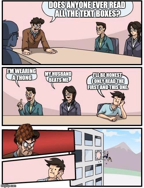 Boardroom Meeting Suggestion Meme | DOES ANYONE EVER READ ALL THE TEXT BOXES? I'M WEARING A THONG; MY HUSBAND BEATS ME; I'LL BE HONEST I ONLY READ THE FIRST AND THIS ONE. | image tagged in memes,boardroom meeting suggestion,scumbag | made w/ Imgflip meme maker