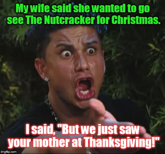 I laughed & she laughed, but we are still going. | My wife said she wanted to go see The Nutcracker for Christmas. I said, "But we just saw your mother at Thanksgiving!" | image tagged in pauly d yelling | made w/ Imgflip meme maker