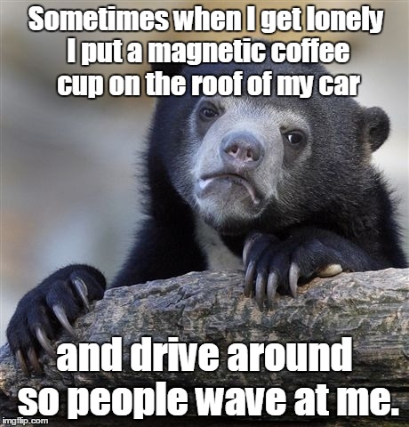 Confession Bear | Sometimes when I get lonely I put a magnetic coffee cup on the roof of my car; and drive around so people wave at me. | image tagged in memes,confession bear | made w/ Imgflip meme maker