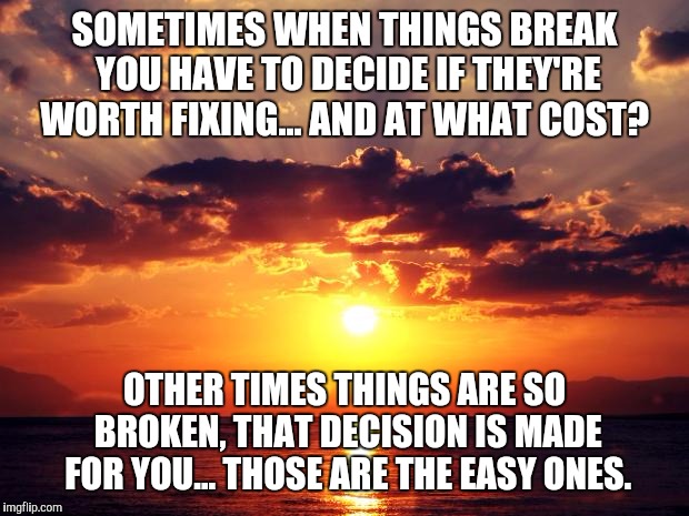 Sunset | SOMETIMES WHEN THINGS BREAK YOU HAVE TO DECIDE IF THEY'RE WORTH FIXING... AND AT WHAT COST? OTHER TIMES THINGS ARE SO BROKEN, THAT DECISION IS MADE FOR YOU... THOSE ARE THE EASY ONES. | image tagged in sunset | made w/ Imgflip meme maker