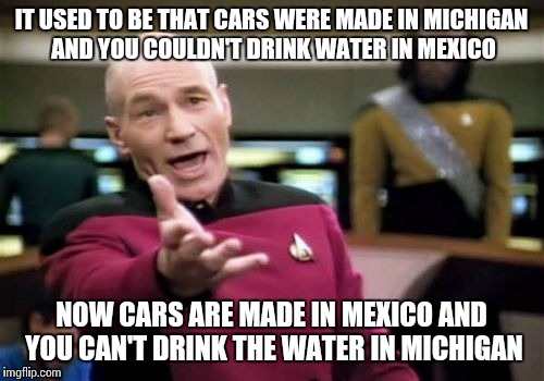 Great line from Trump at last night's rally, companies and jobs will be returning to America! | IT USED TO BE THAT CARS WERE MADE IN MICHIGAN AND YOU COULDN'T DRINK WATER IN MEXICO; NOW CARS ARE MADE IN MEXICO AND YOU CAN'T DRINK THE WATER IN MICHIGAN | image tagged in memes,picard wtf | made w/ Imgflip meme maker