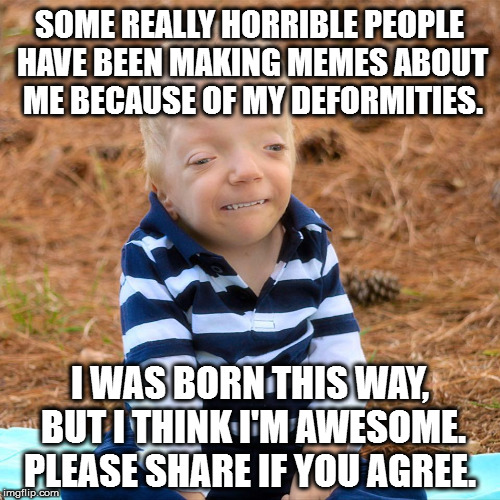 Look at this beautiful boy. He's terminally ill and people are making fun of him. It's not cool or right. | SOME REALLY HORRIBLE PEOPLE HAVE BEEN MAKING MEMES ABOUT ME BECAUSE OF MY DEFORMITIES. I WAS BORN THIS WAY, BUT I THINK I'M AWESOME. PLEASE SHARE IF YOU AGREE. | image tagged in love,sharing is caring,birth defects | made w/ Imgflip meme maker
