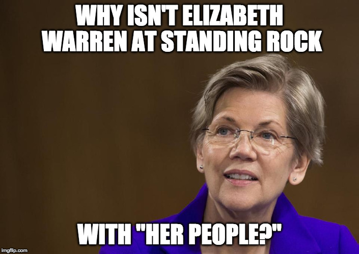 I am siding with the people at Standing Rock....however I do not side with Warren. | WHY ISN'T ELIZABETH WARREN AT STANDING ROCK; WITH "HER PEOPLE?" | image tagged in elizabeth warren,standing rock,pipeline,bacon,obama,native american | made w/ Imgflip meme maker