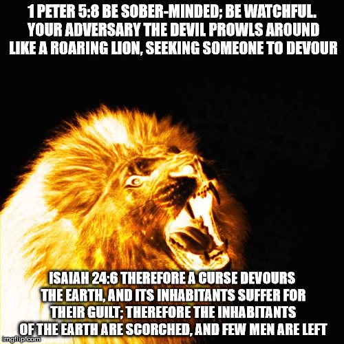 1 PETER 5:8 BE SOBER-MINDED; BE WATCHFUL. YOUR ADVERSARY THE DEVIL PROWLS AROUND LIKE A ROARING LION, SEEKING SOMEONE TO DEVOUR; ISAIAH 24:6 THEREFORE A CURSE DEVOURS THE EARTH, AND ITS INHABITANTS SUFFER FOR THEIR GUILT; THEREFORE THE INHABITANTS OF THE EARTH ARE SCORCHED, AND FEW MEN ARE LEFT | image tagged in your enemy a curse,the devil,enemy,curse,lion,earth | made w/ Imgflip meme maker