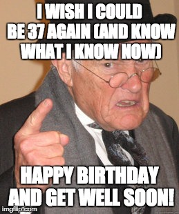 Back In My Day Meme | I WISH I COULD BE 37 AGAIN (AND KNOW WHAT I KNOW NOW) HAPPY BIRTHDAY AND GET WELL SOON! | image tagged in memes,back in my day | made w/ Imgflip meme maker