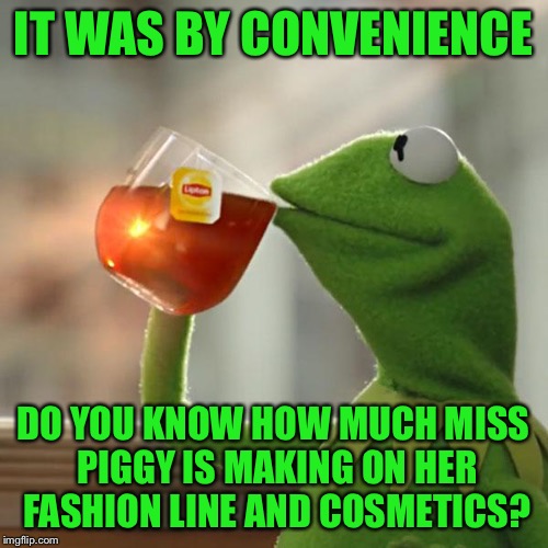 But That's None Of My Business Meme | IT WAS BY CONVENIENCE DO YOU KNOW HOW MUCH MISS PIGGY IS MAKING ON HER FASHION LINE AND COSMETICS? | image tagged in memes,but thats none of my business,kermit the frog | made w/ Imgflip meme maker