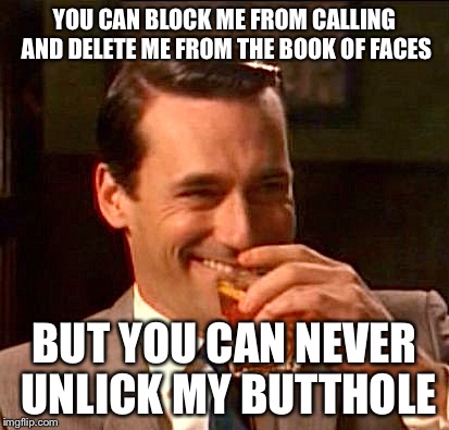 A Broken Heart | YOU CAN BLOCK ME FROM CALLING AND DELETE ME FROM THE BOOK OF FACES; BUT YOU CAN NEVER UNLICK MY BUTTHOLE | image tagged in truth ab breakups,memes,trending,facebook,funny,dumped | made w/ Imgflip meme maker