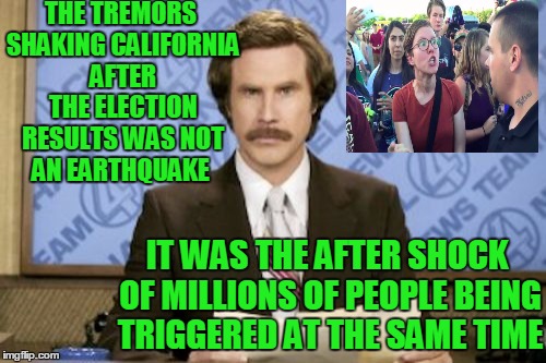 Can't argue with Scientology.. | THE TREMORS SHAKING CALIFORNIA AFTER THE ELECTION RESULTS WAS NOT AN EARTHQUAKE; IT WAS THE AFTER SHOCK OF MILLIONS OF PEOPLE BEING TRIGGERED AT THE SAME TIME | image tagged in memes,ron burgundy | made w/ Imgflip meme maker